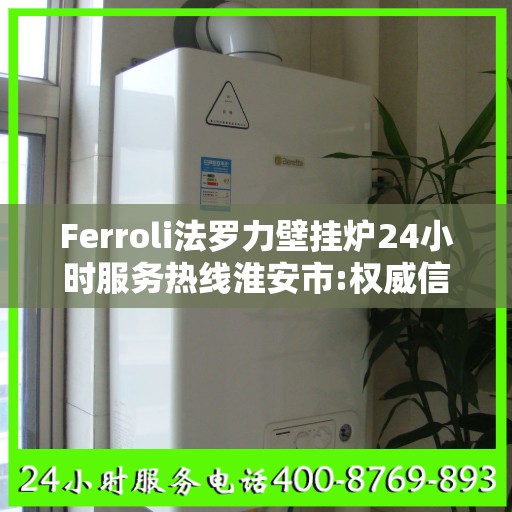 Ferroli法罗力壁挂炉24小时服务热线淮安市:权威信息