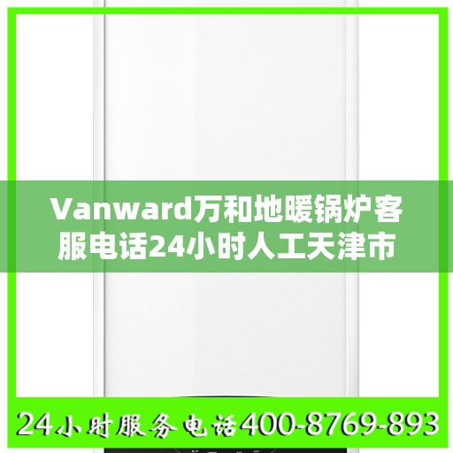 Vanward万和地暖锅炉客服电话24小时人工天津市:决策指南