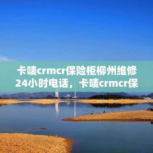 卡唛crmcr保险柜柳州维修24小时电话，卡唛crmcr保险柜柳州专业维修服务热线，全天候响应